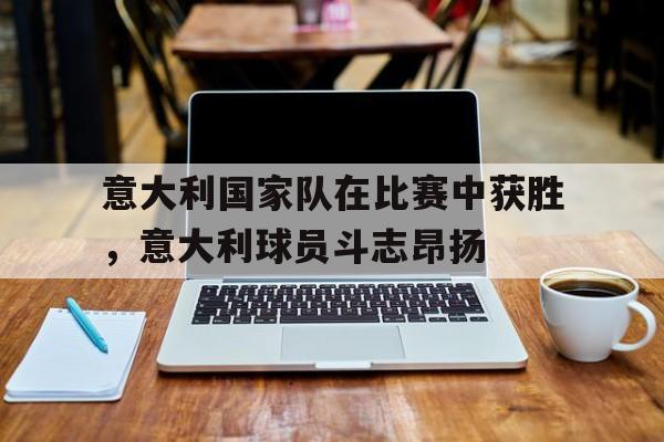意大利国家队在比赛中获胜，意大利球员斗志昂扬