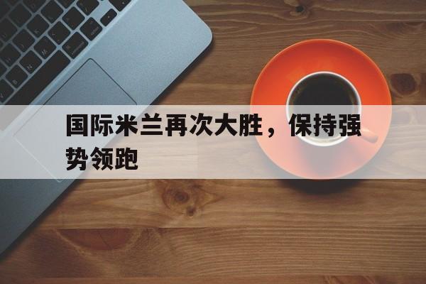 国际米兰再次大胜，保持强势领跑-平博体育