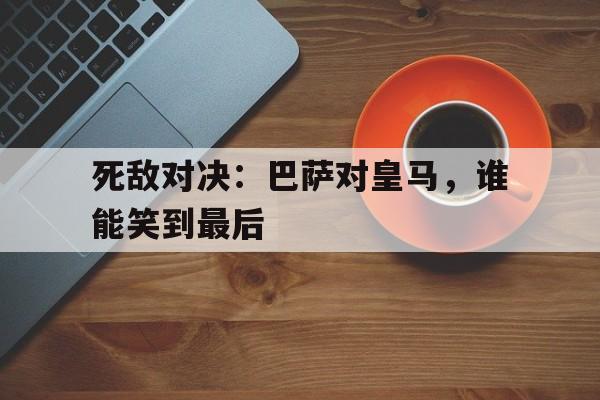 死敌对决：巴萨对皇马，谁能笑到最后-平博体育